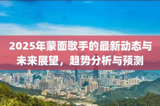 2025年蒙面歌手的最新動(dòng)態(tài)與未來(lái)展望，趨勢(shì)分析與預(yù)測(cè)