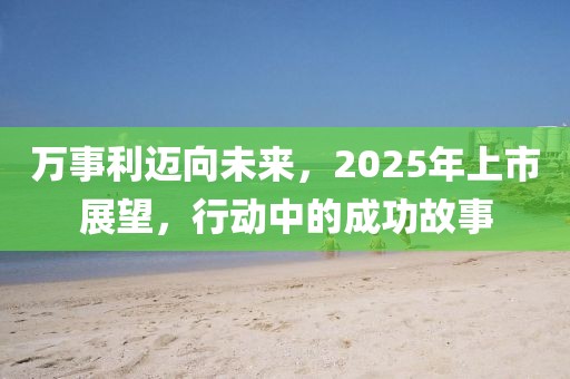 萬(wàn)事利邁向未來(lái)，2025年上市展望，行動(dòng)中的成功故事
