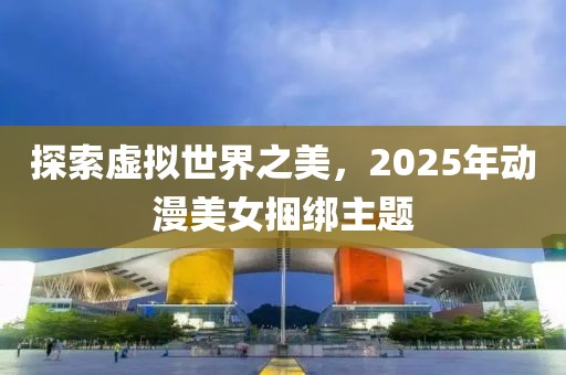 探索虛擬世界之美，2025年動(dòng)漫美女捆綁主題