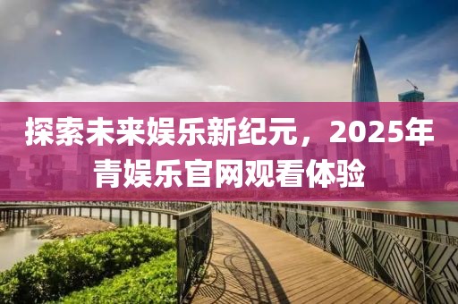 探索未來娛樂新紀(jì)元，2025年青娛樂官網(wǎng)觀看體驗(yàn)