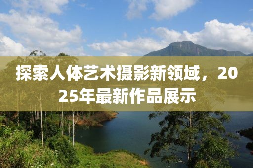 探索人體藝術(shù)攝影新領(lǐng)域，2025年最新作品展示