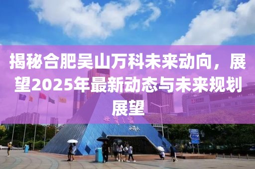 揭秘合肥吳山萬科未來動(dòng)向，展望2025年最新動(dòng)態(tài)與未來規(guī)劃展望