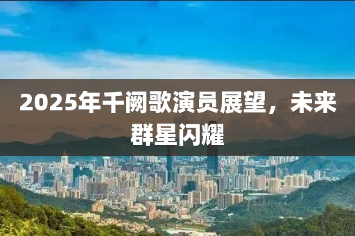 2025年千闕歌演員展望，未來群星閃耀