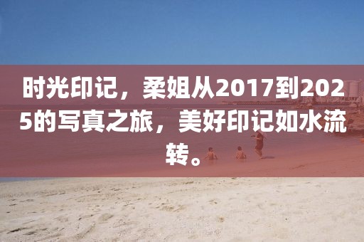 時(shí)光印記，柔姐從2017到2025的寫真之旅，美好印記如水流轉(zhuǎn)。