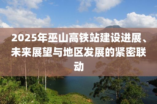 2025年巫山高鐵站建設(shè)進(jìn)展、未來(lái)展望與地區(qū)發(fā)展的緊密聯(lián)動(dòng)