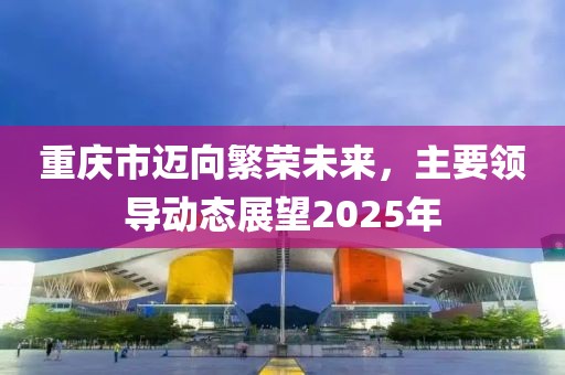 重慶市邁向繁榮未來(lái)，主要領(lǐng)導(dǎo)動(dòng)態(tài)展望2025年