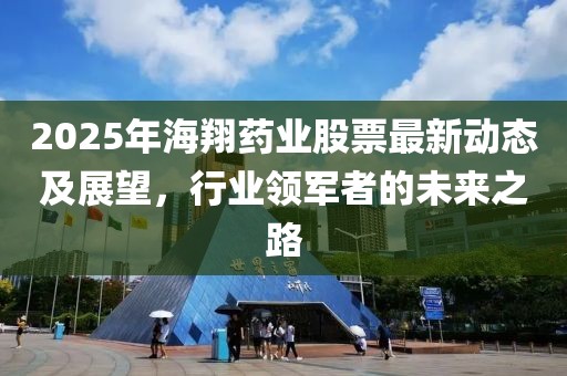 2025年海翔藥業(yè)股票最新動(dòng)態(tài)及展望，行業(yè)領(lǐng)軍者的未來之路