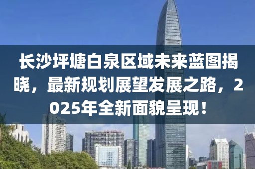 長沙坪塘白泉區(qū)域未來藍(lán)圖揭曉，最新規(guī)劃展望發(fā)展之路，2025年全新面貌呈現(xiàn)！
