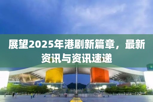 展望2025年港劇新篇章，最新資訊與資訊速遞