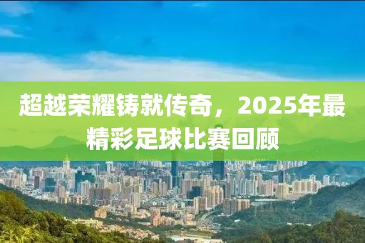 超越榮耀鑄就傳奇，2025年最精彩足球比賽回顧