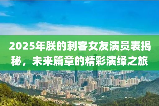 2025年朕的刺客女友演員表揭秘，未來篇章的精彩演繹之旅