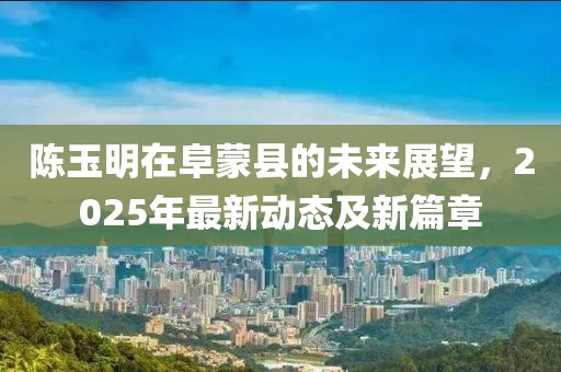 陳玉明在阜蒙縣的未來展望，2025年最新動態(tài)及新篇章
