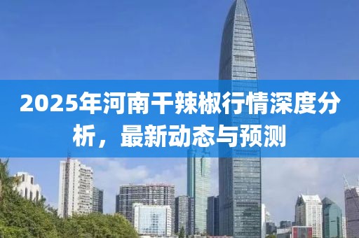 2025年河南干辣椒行情深度分析，最新動態(tài)與預測