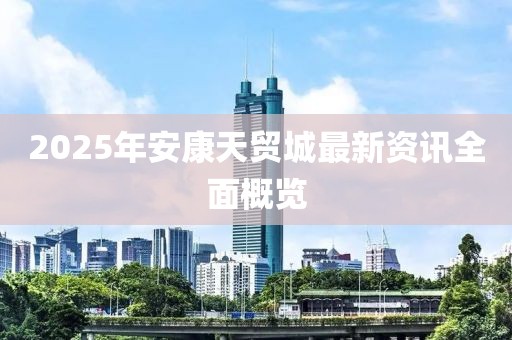 2025年安康天貿城最新資訊全面概覽