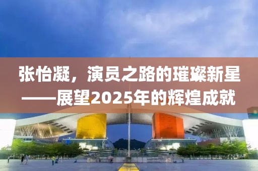 張怡凝，演員之路的璀璨新星——展望2025年的輝煌成就