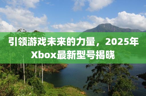 引領(lǐng)游戲未來的力量，2025年Xbox最新型號揭曉