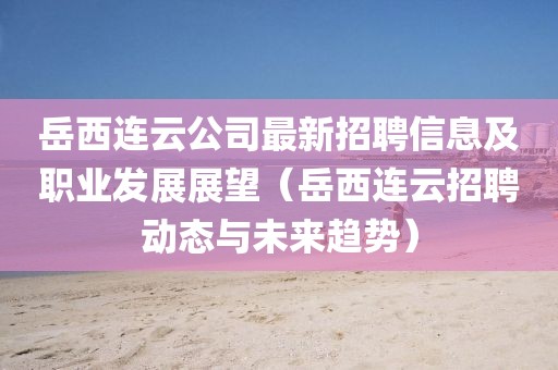 岳西連云公司最新招聘信息及職業(yè)發(fā)展展望（岳西連云招聘動(dòng)態(tài)與未來(lái)趨勢(shì)）