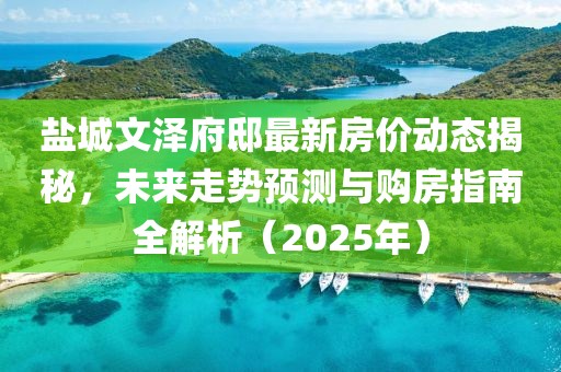鹽城文澤府邸最新房?jī)r(jià)動(dòng)態(tài)揭秘，未來(lái)走勢(shì)預(yù)測(cè)與購(gòu)房指南全解析（2025年）