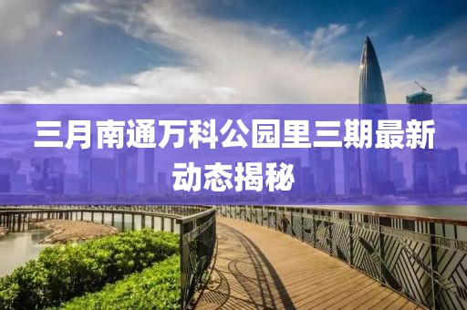 三月南通萬科公園里三期最新動態(tài)揭秘