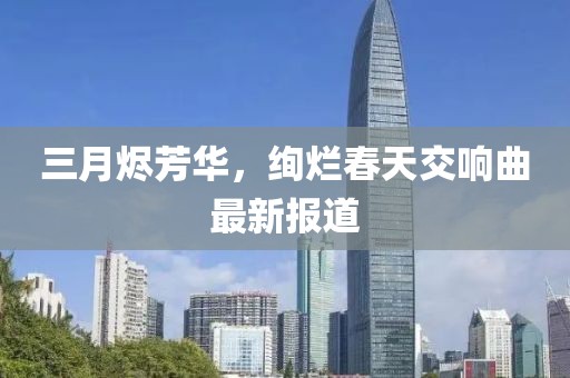 三月燼芳華，絢爛春天交響曲最新報(bào)道