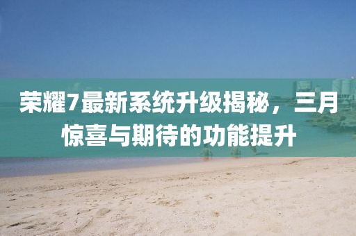 榮耀7最新系統(tǒng)升級揭秘，三月驚喜與期待的功能提升