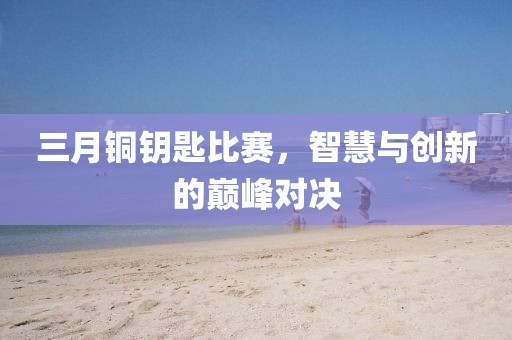 三月銅鑰匙比賽，智慧與創(chuàng)新的巔峰對決