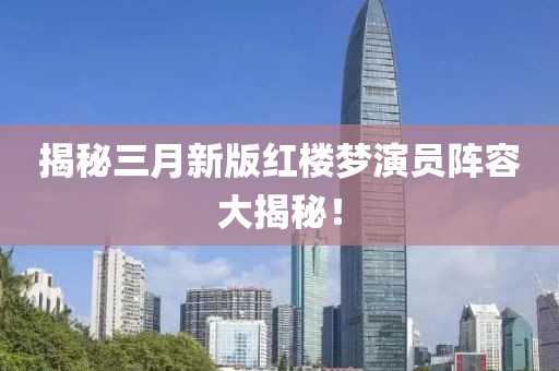 揭秘三月新版紅樓夢演員陣容大揭秘！