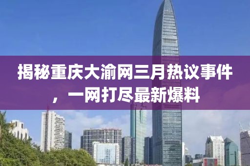 揭秘重慶大渝網(wǎng)三月熱議事件，一網(wǎng)打盡最新爆料