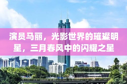 演員馬麗，光影世界的璀璨明星，三月春風(fēng)中的閃耀之星