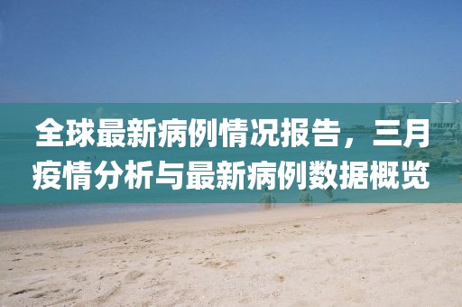 全球最新病例情況報告，三月疫情分析與最新病例數(shù)據(jù)概覽