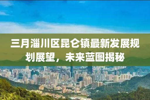 三月淄川區(qū)昆侖鎮(zhèn)最新發(fā)展規(guī)劃展望，未來藍(lán)圖揭秘