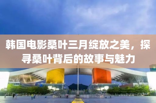 韓國電影桑葉三月綻放之美，探尋桑葉背后的故事與魅力