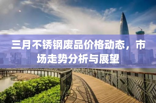 三月不銹鋼廢品價(jià)格動(dòng)態(tài)，市場(chǎng)走勢(shì)分析與展望