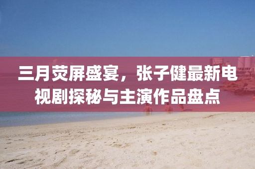 三月熒屏盛宴，張子健最新電視劇探秘與主演作品盤點(diǎn)