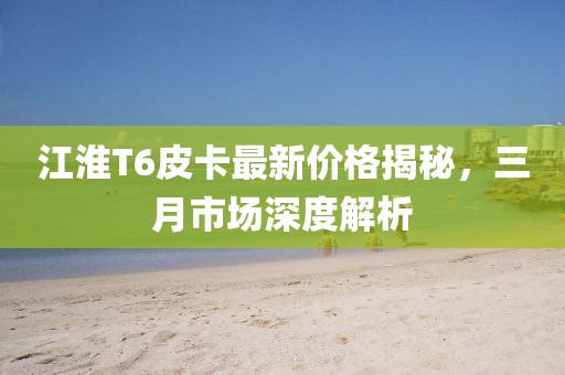 江淮T6皮卡最新價(jià)格揭秘，三月市場(chǎng)深度解析