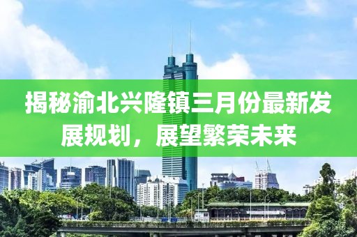 揭秘渝北興隆鎮(zhèn)三月份最新發(fā)展規(guī)劃，展望繁榮未來(lái)