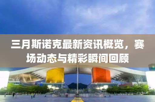 三月斯諾克最新資訊概覽，賽場(chǎng)動(dòng)態(tài)與精彩瞬間回顧