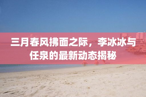 三月春風(fēng)拂面之際，李冰冰與任泉的最新動(dòng)態(tài)揭秘