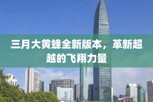 三月大黃蜂全新版本，革新超越的飛翔力量