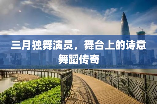 三月獨(dú)舞演員，舞臺上的詩意舞蹈傳奇