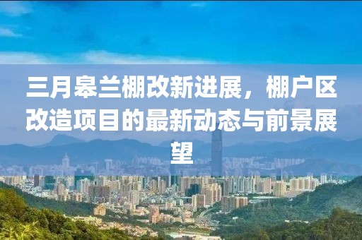 三月皋蘭棚改新進(jìn)展，棚戶區(qū)改造項目的最新動態(tài)與前景展望