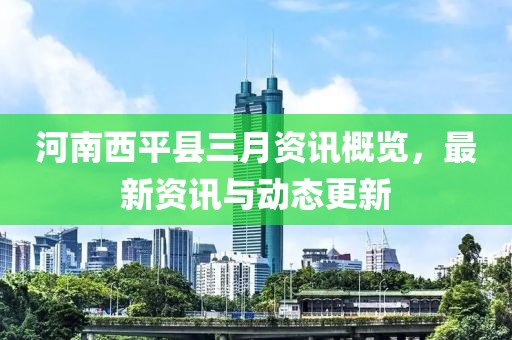 河南西平縣三月資訊概覽，最新資訊與動態(tài)更新