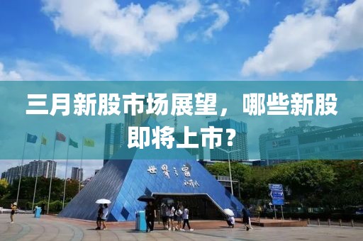 三月新股市場展望，哪些新股即將上市？