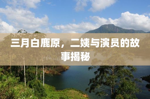 三月白鹿原，二姨與演員的故事揭秘