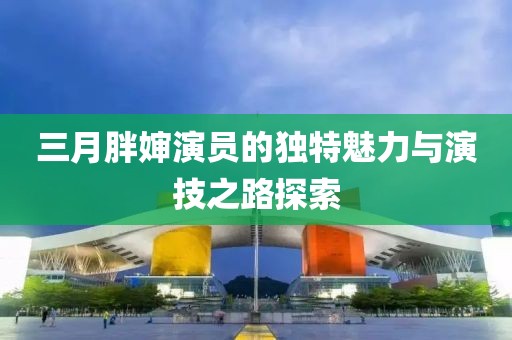 三月胖嬸演員的獨(dú)特魅力與演技之路探索