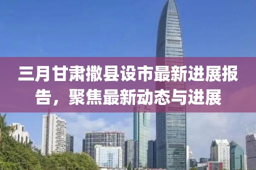 三月甘肅撒縣設(shè)市最新進(jìn)展報(bào)告，聚焦最新動(dòng)態(tài)與進(jìn)展