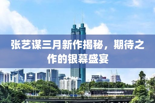 張藝謀三月新作揭秘，期待之作的銀幕盛宴