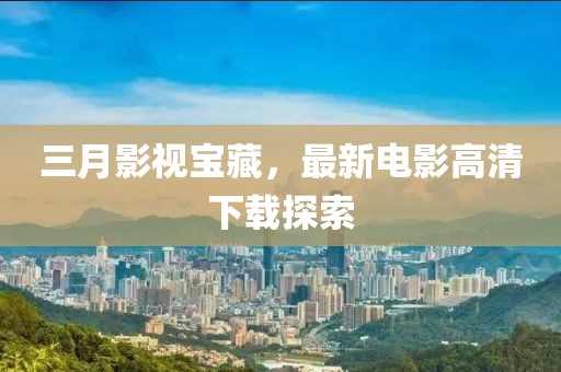 三月影視寶藏，最新電影高清下載探索