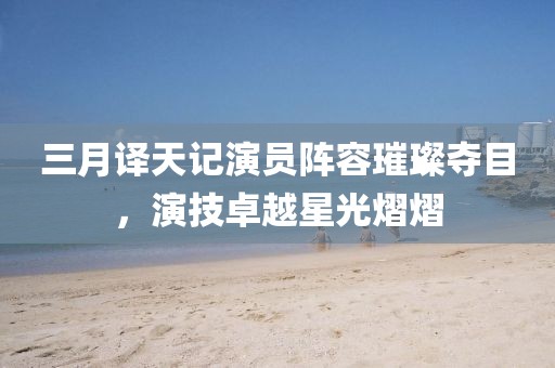 三月譯天記演員陣容璀璨奪目，演技卓越星光熠熠