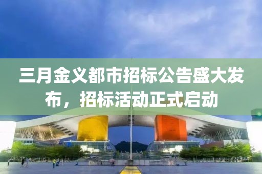 三月金義都市招標(biāo)公告盛大發(fā)布，招標(biāo)活動正式啟動